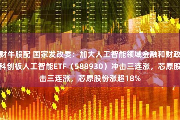财牛股配 国家发改委：加大人工智能领域金融和财政支持力度，科创板人工智能ETF（588930）冲击三连涨，芯原股份涨超18%