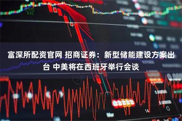 富深所配资官网 招商证券：新型储能建设方案出台 中美将在西班牙举行会谈