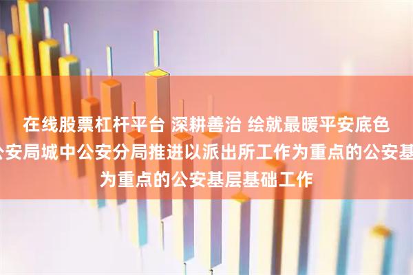 在线股票杠杆平台 深耕善治 绘就最暖平安底色——西宁市公安局城中公安分局推进以派出所工作为重点的公安基层基础工作