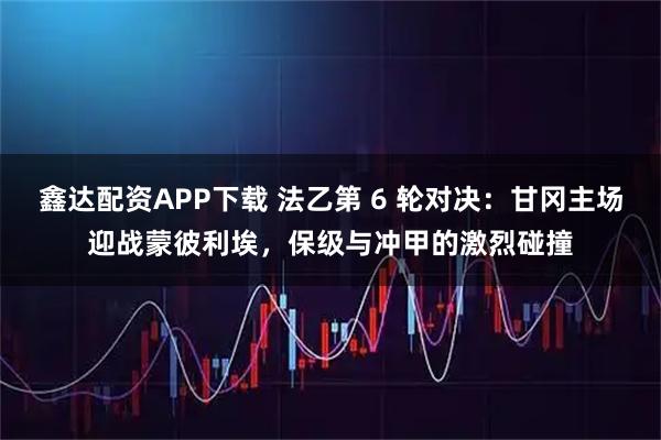鑫达配资APP下载 法乙第 6 轮对决：甘冈主场迎战蒙彼利埃，保级与冲甲的激烈碰撞