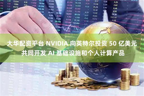 大华配资平台 NVIDIA 向英特尔投资 50 亿美元 共同开发 AI 基础设施和个人计算产品