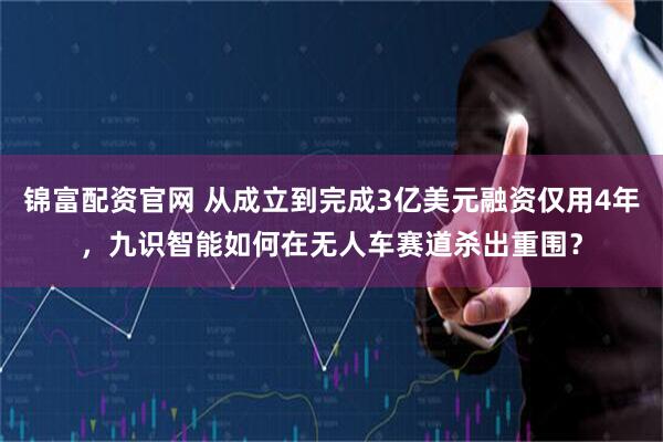 锦富配资官网 从成立到完成3亿美元融资仅用4年，九识智能如何在无人车赛道杀出重围？