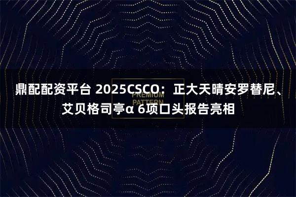 鼎配配资平台 2025CSCO:正大天晴安罗替尼、艾贝格司亭α 6项口头报告亮相
