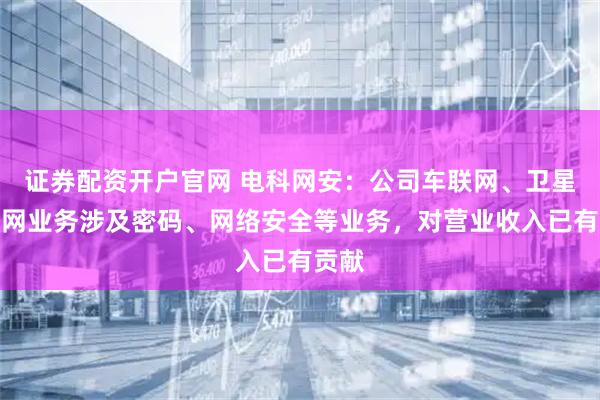 证券配资开户官网 电科网安：公司车联网、卫星互联网业务涉及密码、网络安全等业务，对营业收入已有贡献