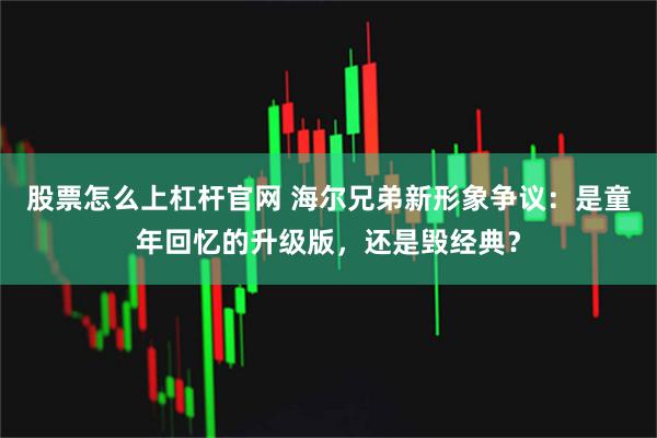 股票怎么上杠杆官网 海尔兄弟新形象争议:是童年回忆的升级版,还是毁经典?
