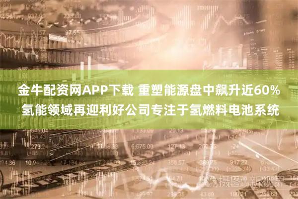 金牛配资网APP下载 重塑能源盘中飙升近60% 氢能领域再迎利好公司专注于氢燃料电池系统