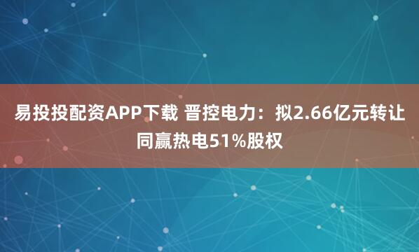 易投投配资APP下载 晋控电力:拟2.66亿元转让同赢热电51%股权