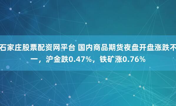 石家庄股票配资网平台 国内商品期货夜盘开盘涨跌不一，沪金跌0.47%，铁矿涨0.76%