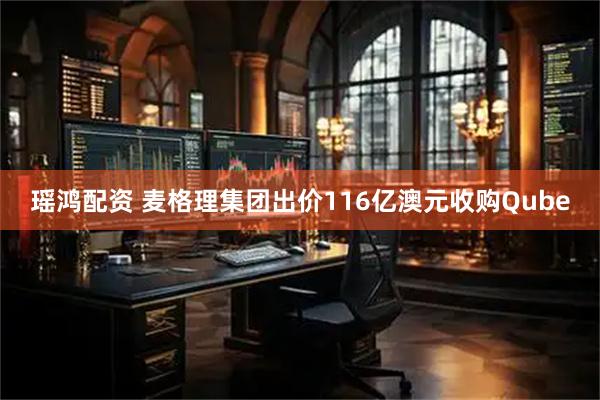 瑶鸿配资 麦格理集团出价116亿澳元收购Qube