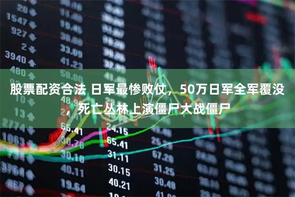 股票配资合法 日军最惨败仗，50万日军全军覆没，死亡丛林上演僵尸大战僵尸