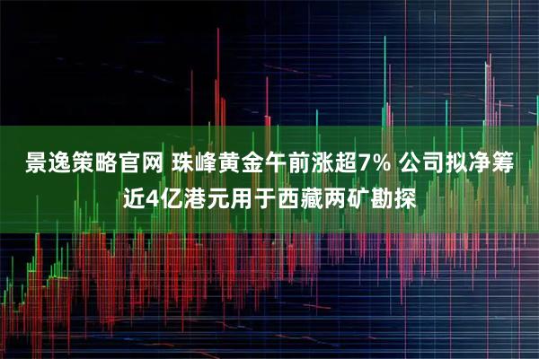 景逸策略官网 珠峰黄金午前涨超7% 公司拟净筹近4亿港元用于西藏两矿勘探