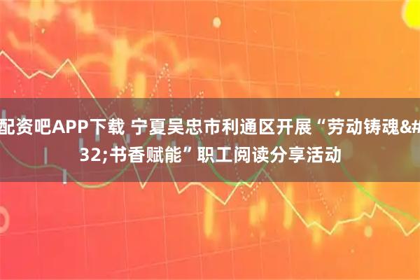 配资吧APP下载 宁夏吴忠市利通区开展“劳动铸魂 书香赋能”职工阅读分享活动