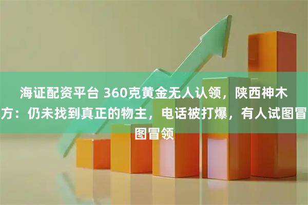 海证配资平台 360克黄金无人认领，陕西神木警方：仍未找到真正的物主，电话被打爆，有人试图冒领