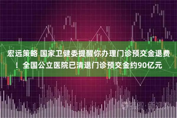 宏远策略 国家卫健委提醒你办理门诊预交金退费!全国公立医院已清退门诊预交金约90亿元