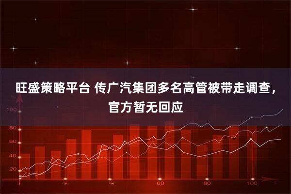 旺盛策略平台 传广汽集团多名高管被带走调查,官方暂无回应