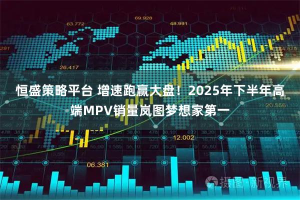 恒盛策略平台 增速跑赢大盘！2025年下半年高端MPV销量岚图梦想家第一