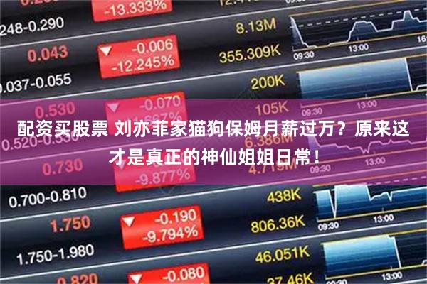 配资买股票 刘亦菲家猫狗保姆月薪过万？原来这才是真正的神仙姐姐日常！