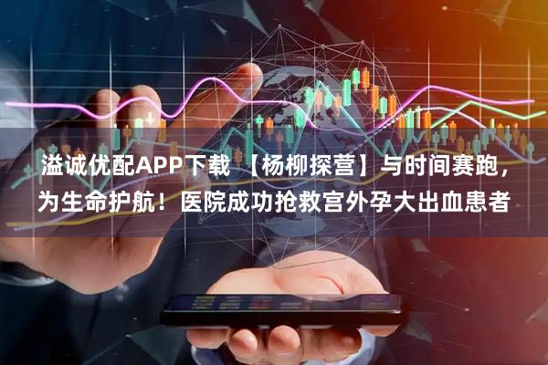 溢诚优配APP下载 【杨柳探营】与时间赛跑，为生命护航！医院成功抢救宫外孕大出血患者
