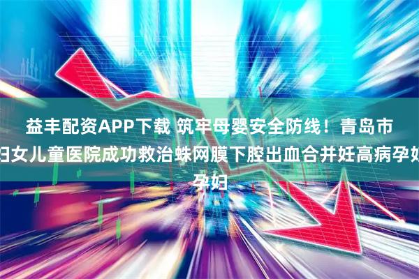 益丰配资APP下载 筑牢母婴安全防线！青岛市妇女儿童医院成功救治蛛网膜下腔出血合并妊高病孕妇