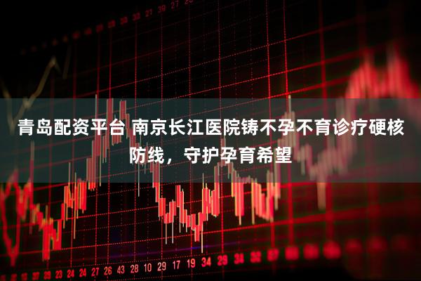 青岛配资平台 南京长江医院铸不孕不育诊疗硬核防线，守护孕育希望