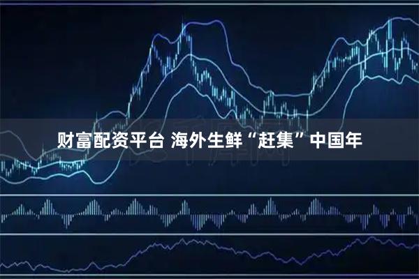 财富配资平台 海外生鲜“赶集”中国年