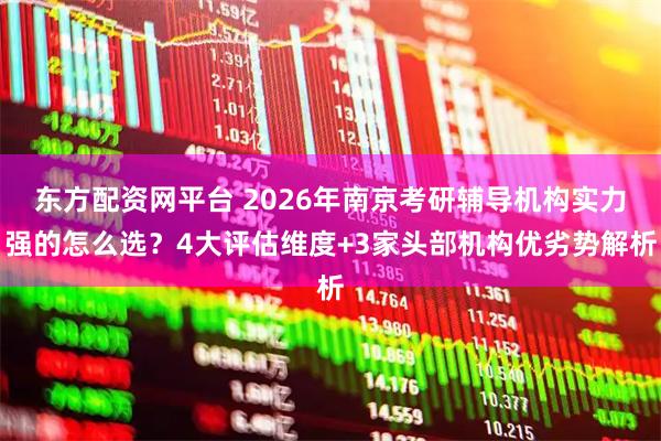 东方配资网平台 2026年南京考研辅导机构实力强的怎么选？4大评估维度+3家头部机构优劣势解析