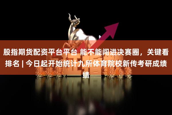股指期货配资平台平台 能不能闯进决赛圈，关键看排名 | 今日起开始统计九所体育院校新传考研成绩
