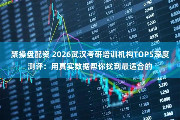 聚操盘配资 2026武汉考研培训机构TOP5深度测评：用真实数据帮你找到最适合的
