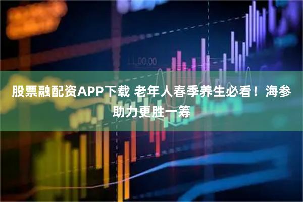 股票融配资APP下载 老年人春季养生必看！海参助力更胜一筹