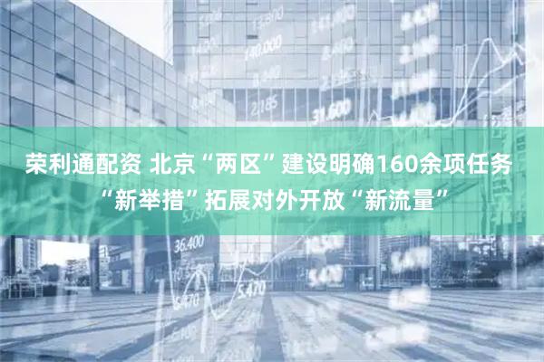 荣利通配资 北京“两区”建设明确160余项任务 “新举措”拓展对外开放“新流量”