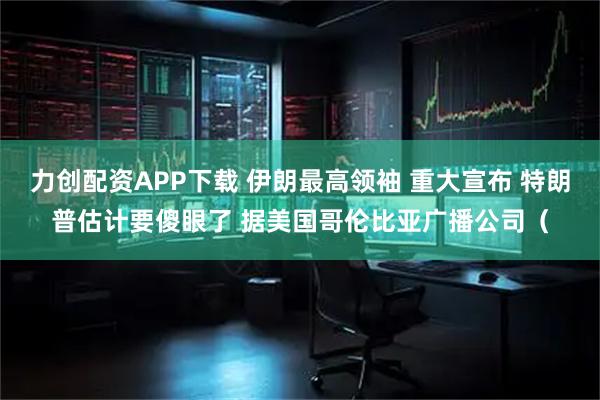 力创配资APP下载 伊朗最高领袖 重大宣布 特朗普估计要傻眼了 据美国哥伦比亚广播公司(