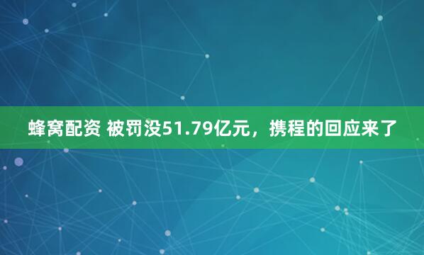 蜂窝配资 被罚没51.79亿元，携程的回应来了