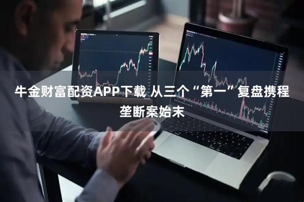牛金财富配资APP下载 从三个“第一”复盘携程垄断案始末