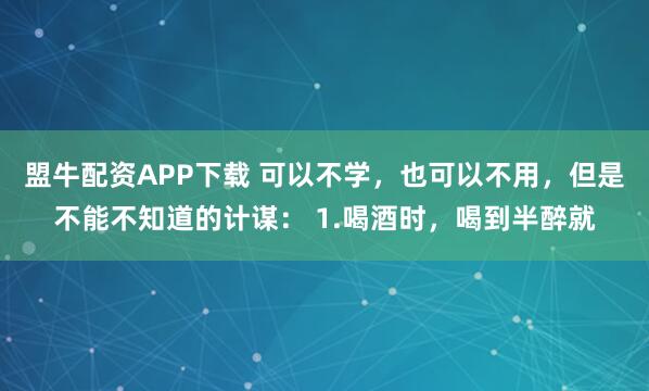 盟牛配资APP下载 可以不学，也可以不用，但是不能不知道的计谋： 1.喝酒时，喝到半醉就