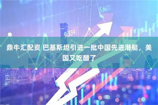 鼎牛汇配资 巴基斯坦引进一批中国先进潜艇，美国又吃醋了