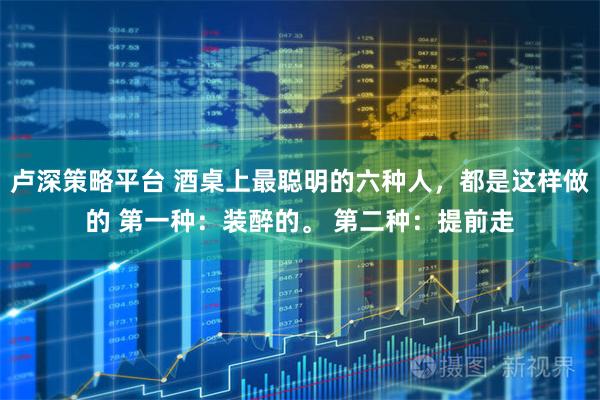 卢深策略平台 酒桌上最聪明的六种人，都是这样做的 第一种：装醉的。 第二种：提前走
