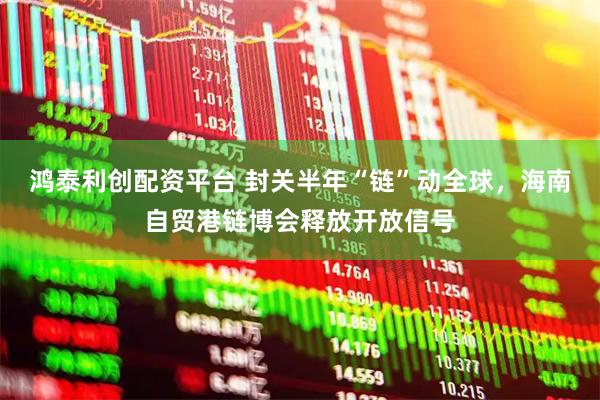 鸿泰利创配资平台 封关半年“链”动全球，海南自贸港链博会释放开放信号